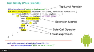 @BindingAdapter("onEnterKeyPressed")
fun onEnterKeyPressed(editText: EditText, runnable: Runnable?) {
editText.setOnKeyListener { view, keyCode, _ ->
if (keyCode == KeyEvent.KEYCODE_ENTER) {
view.hideKeyboard()
view.clearFocus()
runnable?.run()
true
} else {
false
}
}
}
Null Safety (Plus Friends)
If as an expression
<androidx.appcompat.widget.AppCompatEditText
app:onEnterKeyPressed="@{() -> vm.activate()}"
Extension Method
Top Level Function
Safe Call Operator
 