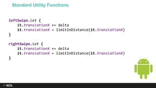 leftSwipe.let {
it.translationX += delta
it.translationX = limitInDistance(it.translationX)
}
rightSwipe.let {
it.translationX += delta
it.translationX = limitInDistance(it.translationX)
}
Standard Utility Functions
 