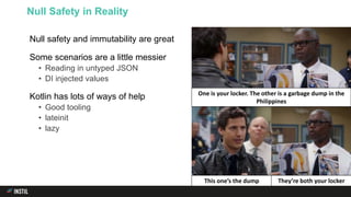 Null safety and immutability are great
Some scenarios are a little messier
• Reading in untyped JSON
• DI injected values
Kotlin has lots of ways of help
• Good tooling
• lateinit
• lazy
Null Safety in Reality
One is your locker. The other is a garbage dump in the
Philippines
This one’s the dump They’re both your locker
 