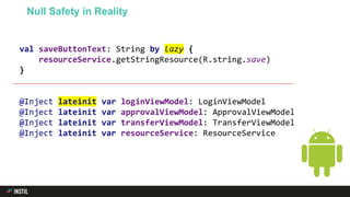 val saveButtonText: String by lazy {
resourceService.getStringResource(R.string.save)
}
@Inject lateinit var loginViewModel: LoginViewModel
@Inject lateinit var approvalViewModel: ApprovalViewModel
@Inject lateinit var transferViewModel: TransferViewModel
@Inject lateinit var resourceService: ResourceService
Null Safety in Reality
 