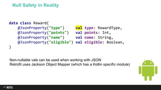 data class Reward(
@JsonProperty("type") val type: RewardType,
@JsonProperty("points") val points: Int,
@JsonProperty("name") val name: String,
@JsonProperty("eligible") val eligible: Boolean,
)
Null Safety in Reality
Non-nullable vals can be used when working with JSON
Retrofit uses Jackson Object Mapper (which has a Kotlin specific module)
 