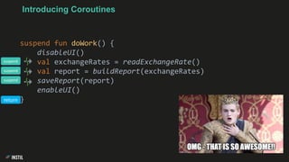 Introducing Coroutines
suspend fun doWork() {
disableUI()
val exchangeRates = readExchangeRate()
val report = buildReport(exchangeRates)
saveReport(report)
enableUI()
}
suspend
suspend
suspend
return
 