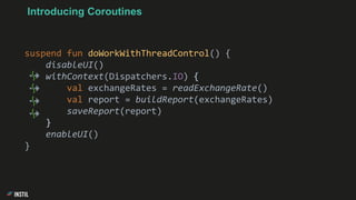 Introducing Coroutines
suspend fun doWorkWithThreadControl() {
disableUI()
withContext(Dispatchers.IO) {
val exchangeRates = readExchangeRate()
val report = buildReport(exchangeRates)
saveReport(report)
}
enableUI()
}
 