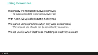 Historically we had used RxJava extensively
• To bypass standard features like AsyncTask
With Kotlin, we’ve used RxKotlin heavily too
We started using coroutines when they were experimental
• We’ve found lots of code can be simplified by coroutines
We still use Rx when what we’re modelling is intuitively a stream
Using Coroutines
 