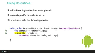 Realm threading restrictions were painful
Required specific threads for work
Coroutines made the threading easier
Using Coroutines
private fun fetchAndPersistSettings() = async(networkDispatcher) {
val settings = fetchSettings()
realmWrite { realm ->
updateDao.overwrite(realm, settings)
}
}
 