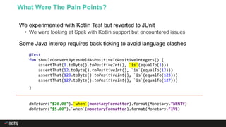 We experimented with Kotlin Test but reverted to JUnit
• We were looking at Spek with Kotlin support but encountered issues
Some Java interop requires back ticking to avoid language clashes
What Were The Pain Points?
@Test
fun shouldConvertBytesHeldAsPositiveToPositiveIntegers() {
assertThat(1.toByte().toPositiveInt(), `is`(equalTo(1)))
assertThat(12.toByte().toPositiveInt(), `is`(equalTo(12)))
assertThat(123.toByte().toPositiveInt(), `is`(equalTo(123)))
assertThat(127.toByte().toPositiveInt(), `is`(equalTo(127)))
}
doReturn("$20.00").`when`(monetaryFormatter).format(Monetary.TWENTY)
doReturn("$5.00").`when`(monetaryFormatter).format(Monetary.FIVE)
 