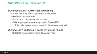Documentation in some areas are lacking
• When features are experimental or very new
• Requires trial and error
• Some best practices would be nice
• Only happy paths shown e.g. Kotlin Gradle DSL
• Internally, some teams use and others have avoided
We saw some collisions in some Java class names
• But Kotlin type aliases came to rescue here
What Were The Pain Points?
 