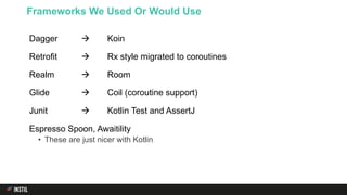 Dagger  Koin
Retrofit  Rx style migrated to coroutines
Realm  Room
Glide  Coil (coroutine support)
Junit  Kotlin Test and AssertJ
Espresso Spoon, Awaitility
• These are just nicer with Kotlin
Frameworks We Used Or Would Use
 