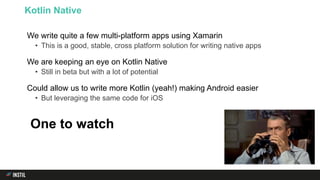 We write quite a few multi-platform apps using Xamarin
• This is a good, stable, cross platform solution for writing native apps
We are keeping an eye on Kotlin Native
• Still in beta but with a lot of potential
Could allow us to write more Kotlin (yeah!) making Android easier
• But leveraging the same code for iOS
Kotlin Native
One to watch
 
