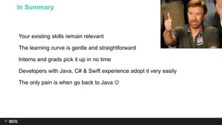 Your existing skills remain relevant
The learning curve is gentle and straightforward
Interns and grads pick it up in no time
Developers with Java, C# & Swift experience adopt it very easily
The only pain is when go back to Java 
In Summary
 