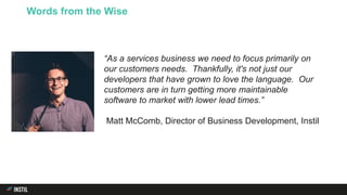 Words from the Wise
“As a services business we need to focus primarily on
our customers needs. Thankfully, it's not just our
developers that have grown to love the language. Our
customers are in turn getting more maintainable
software to market with lower lead times.”
Matt McComb, Director of Business Development, Instil
 