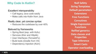 Excellent interoperability
• Call legacy Java code easily
• Make calls into Kotlin from Java
Really clear, yet concise syntax
• Reduces the codebase by over 40%
Beloved by frameworks
• Spring Boot (esp. with Kofu)
• Services (Ktor and Http4k)
• User Interfaces (TornadoFx)
• Build tools (Gradle from V5)
• Dependency Injection (Koin)
Why Code In Kotlin? Null Safety
String Templates
Default parameters
Extensions
Free Functions
Coroutines
Single Expression
Functions
Reified generics
Data classes and
Properties
Type Inference
Smart Casts
Operator overloading
 