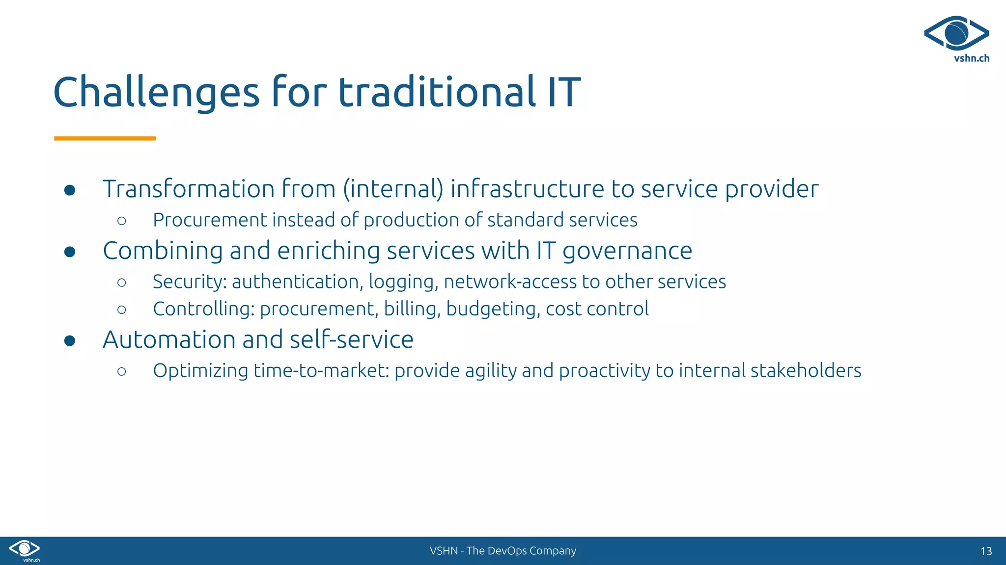 VSHN - The DevOps Company
● Transformation from (internal) infrastructure to service provider
○ Procurement instead of production of standard services
● Combining and enriching services with IT governance
○ Security: authentication, logging, network-access to other services
○ Controlling: procurement, billing, budgeting, cost control
● Automation and self-service
○ Optimizing time-to-market: provide agility and proactivity to internal stakeholders
1313
Challenges for traditional IT
 