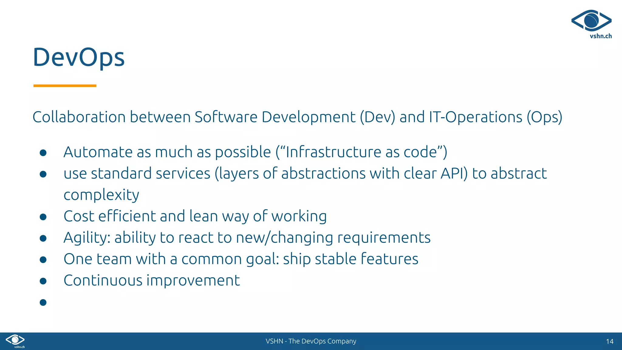 VSHN - The DevOps Company
Collaboration between Software Development (Dev) and IT-Operations (Ops)
● Automate as much as possible (“Infrastructure as code”)
● use standard services (layers of abstractions with clear API) to abstract
complexity
● Cost eﬃcient and lean way of working
● Agility: ability to react to new/changing requirements
● One team with a common goal: ship stable features
● Continuous improvement
●
1414
DevOps
 