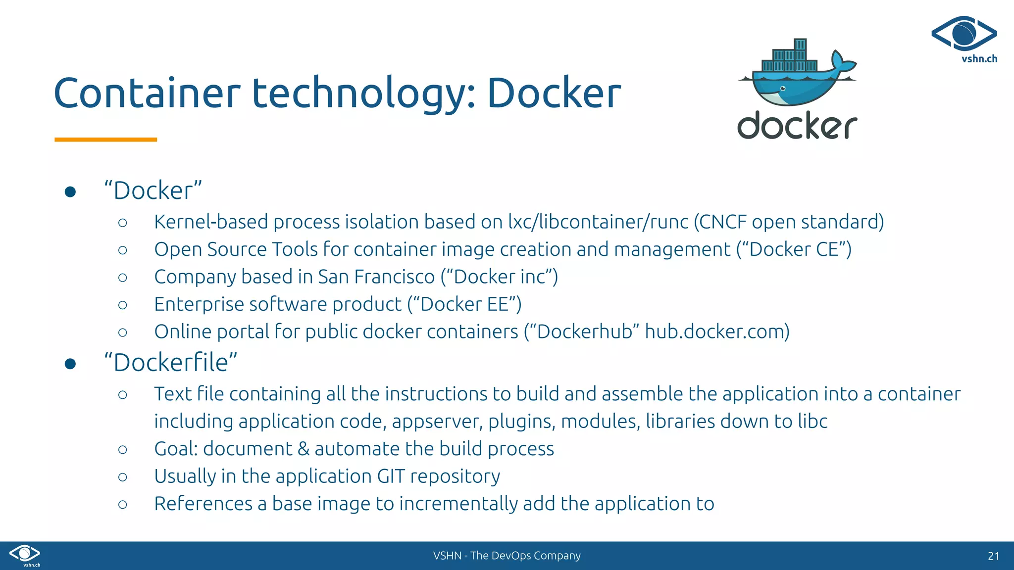 VSHN - The DevOps Company
● “Docker”
○ Kernel-based process isolation based on lxc/libcontainer/runc (CNCF open standard)
○ Open Source Tools for container image creation and management (“Docker CE”)
○ Company based in San Francisco (“Docker inc”)
○ Enterprise software product (“Docker EE”)
○ Online portal for public docker containers (“Dockerhub” hub.docker.com)
● “Dockerﬁle”
○ Text ﬁle containing all the instructions to build and assemble the application into a container
including application code, appserver, plugins, modules, libraries down to libc
○ Goal: document & automate the build process
○ Usually in the application GIT repository
○ References a base image to incrementally add the application to
2121
Container technology: Docker
 