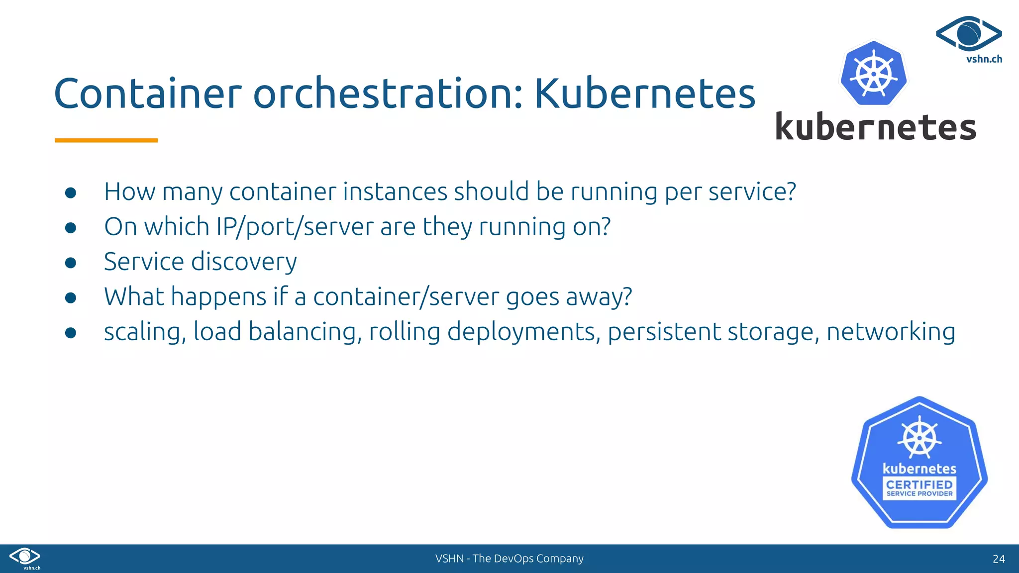 VSHN - The DevOps Company
● How many container instances should be running per service?
● On which IP/port/server are they running on?
● Service discovery
● What happens if a container/server goes away?
● scaling, load balancing, rolling deployments, persistent storage, networking
2424
Container orchestration: Kubernetes
 
