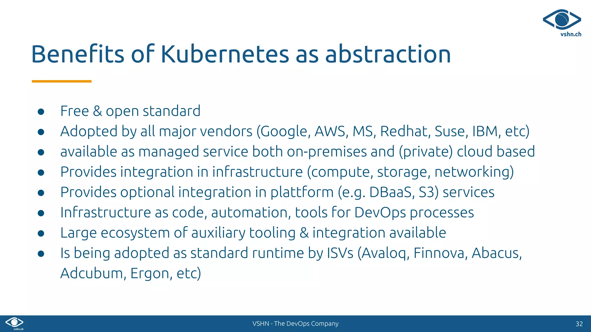 VSHN - The DevOps Company
● Free & open standard
● Adopted by all major vendors (Google, AWS, MS, Redhat, Suse, IBM, etc)
● available as managed service both on-premises and (private) cloud based
● Provides integration in infrastructure (compute, storage, networking)
● Provides optional integration in plattform (e.g. DBaaS, S3) services
● Infrastructure as code, automation, tools for DevOps processes
● Large ecosystem of auxiliary tooling & integration available
● Is being adopted as standard runtime by ISVs (Avaloq, Finnova, Abacus,
Adcubum, Ergon, etc)
3232
Beneﬁts of Kubernetes as abstraction
 