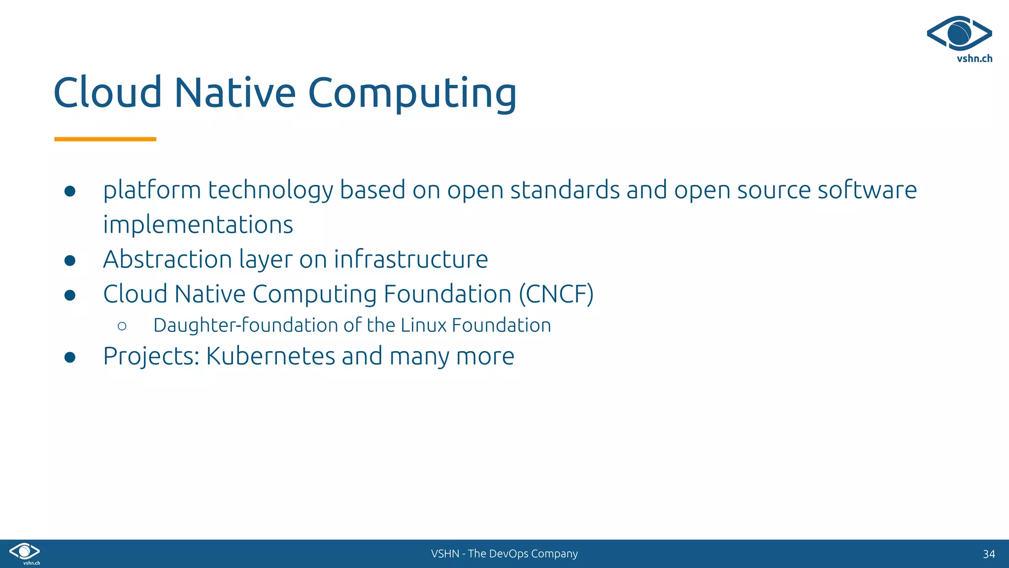 VSHN - The DevOps Company
● platform technology based on open standards and open source software
implementations
● Abstraction layer on infrastructure
● Cloud Native Computing Foundation (CNCF)
○ Daughter-foundation of the Linux Foundation
● Projects: Kubernetes and many more
3434
Cloud Native Computing
 