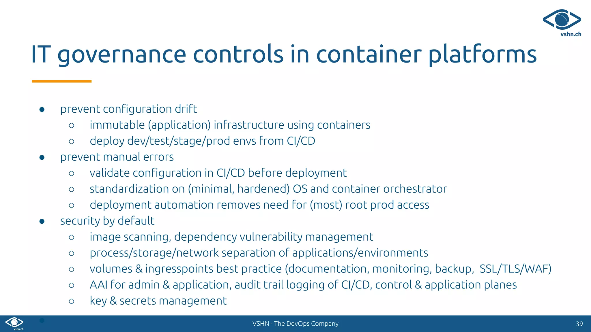 VSHN - The DevOps Company
● prevent conﬁguration drift
○ immutable (application) infrastructure using containers
○ deploy dev/test/stage/prod envs from CI/CD
● prevent manual errors
○ validate conﬁguration in CI/CD before deployment
○ standardization on (minimal, hardened) OS and container orchestrator
○ deployment automation removes need for (most) root prod access
● security by default
○ image scanning, dependency vulnerability management
○ process/storage/network separation of applications/environments
○ volumes & ingresspoints best practice (documentation, monitoring, backup, SSL/TLS/WAF)
○ AAI for admin & application, audit trail logging of CI/CD, control & application planes
○ key & secrets management
● 3939
IT governance controls in container platforms
 