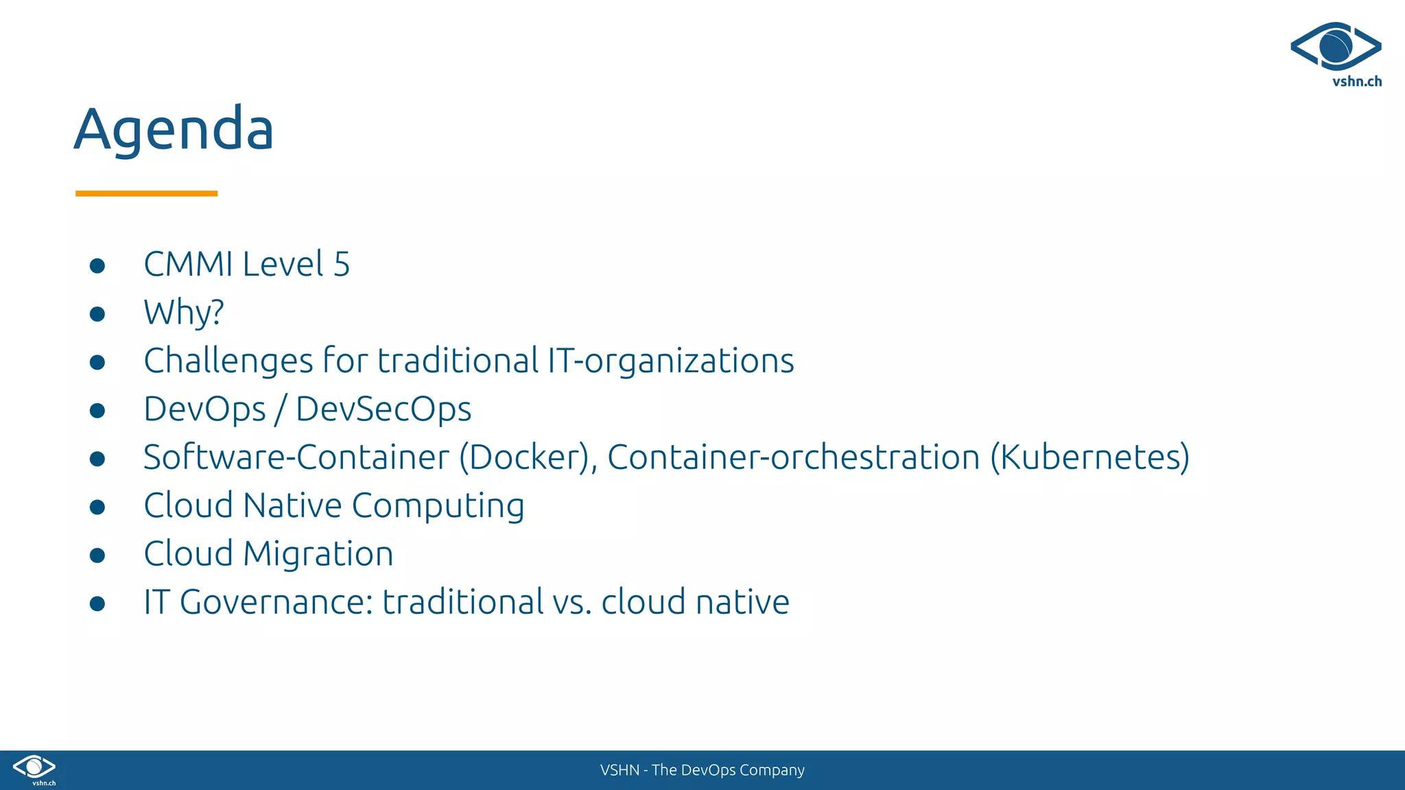 VSHN - The DevOps Company
● CMMI Level 5
● Why?
● Challenges for traditional IT-organizations
● DevOps / DevSecOps
● Software-Container (Docker), Container-orchestration (Kubernetes)
● Cloud Native Computing
● Cloud Migration
● IT Governance: traditional vs. cloud native
Agenda
 