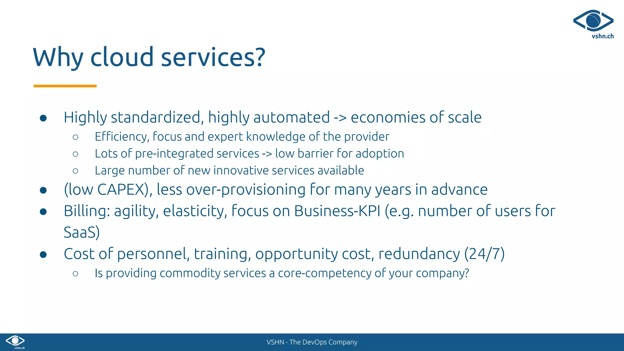 VSHN - The DevOps Company
● Highly standardized, highly automated -> economies of scale
○ Eﬃciency, focus and expert knowledge of the provider
○ Lots of pre-integrated services -> low barrier for adoption
○ Large number of new innovative services available
● (low CAPEX), less over-provisioning for many years in advance
● Billing: agility, elasticity, focus on Business-KPI (e.g. number of users for
SaaS)
● Cost of personnel, training, opportunity cost, redundancy (24/7)
○ Is providing commodity services a core-competency of your company?
Why cloud services?
 