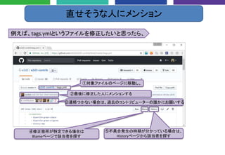 直せそうな人にメンション
①対象ファイルのページに移動し、
例えば、tags.ymlというファイルを修正したいと思ったら、
②最後に修正した人にメンションする
③連絡つかない場合は、過去のコントリビューターの誰かにお願いする
④修正箇所が特定できる場合は
Blameページで該当者を探す
⑤不具合発生の時期が分かっている場合は、
Historyページから該当者を探す
 