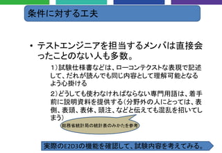 条件に対する工夫
• テストエンジニアを担当するメンバは直接会
ったことのない人も多数。
１）試験仕様書などは、ローコンテクストな表現で記述
して、だれが読んでも同じ内容として理解可能となる
よう心掛ける
２）どうしても使わなければならない専門用語は、着手
前に説明資料を提供する（分野外の人にとっては、表
側、表頭、表体、頭注、などと伝えても混乱を招いてし
まう）
総務省統計局の統計表のみかたを参考
実際のE2D3の機能を確認して、試験内容を考えてみる。
 