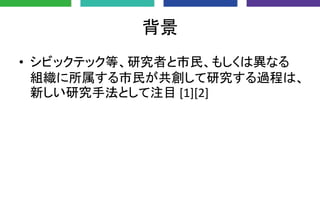 背景
• シビックテック等、研究者と市民、もしくは異なる
組織に所属する市民が共創して研究する過程は、
新しい研究手法として注目 [1][2]
 