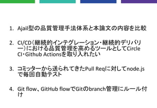 1. Ajail型の品質管理手法体系と本論文の内容を比較
2. CI/CD（継続的インテグレーション・継続的デリバリ
ー）における品質管理を高めるツールとしてCircle
CI・Github Actionsを取り入れたい
3. コミッターから送られてきたPull Reqに対してnode.js
で毎回自動テスト
4. Git flow、GitHub flowでGitのbranch管理にルール付
け
 