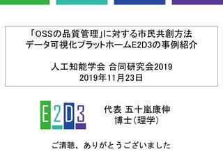 「OSSの品質管理」に対する市民共創方法
データ可視化プラットホームE2D3の事例紹介
人工知能学会 合同研究会2019
2019年11月23日
代表 五十嵐康伸
博士（理学）
ご清聴、ありがとうございました
 