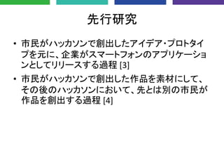 先行研究
• 市民がハッカソンで創出したアイデア・プロトタイ
プを元に、企業がスマートフォンのアプリケーショ
ンとしてリリースする過程 [3]
• 市民がハッカソンで創出した作品を素材にして、
その後のハッカソンにおいて、先とは別の市民が
作品を創出する過程 [4]
 