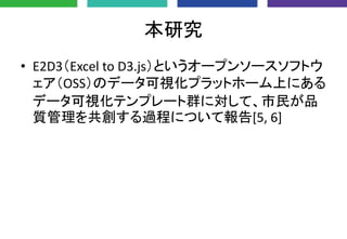本研究
• E2D3（Excel to D3.js）というオープンソースソフトウ
ェア（OSS）のデータ可視化プラットホーム上にある
データ可視化テンプレート群に対して、市民が品
質管理を共創する過程について報告[5, 6]
 