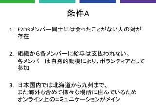 条件A
1. E2D3メンバー同士には会ったことがない人の対が
存在
2. 組織から各メンバーに給与は支払われない。
各メンバーは自発的動機により、ボランティアとして
参加
3. 日本国内では北海道から九州まで、
また海外も含めて様々な場所に住んでいるため
オンライン上のコミュニケーションがメイン
 