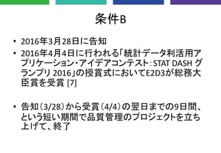 条件B
• 2016年3月28日に告知
• 2016年4月4日に行われる「統計データ利活用ア
プリケーション・アイデアコンテスト：STAT DASH グ
ランプリ 2016」の授賞式においてE2D3が総務大
臣賞を受賞 [7]
• 告知（3/28）から受賞（4/4）の翌日までの9日間、
という短い期間で品質管理のプロジェクトを立ち
上げて、終了
 