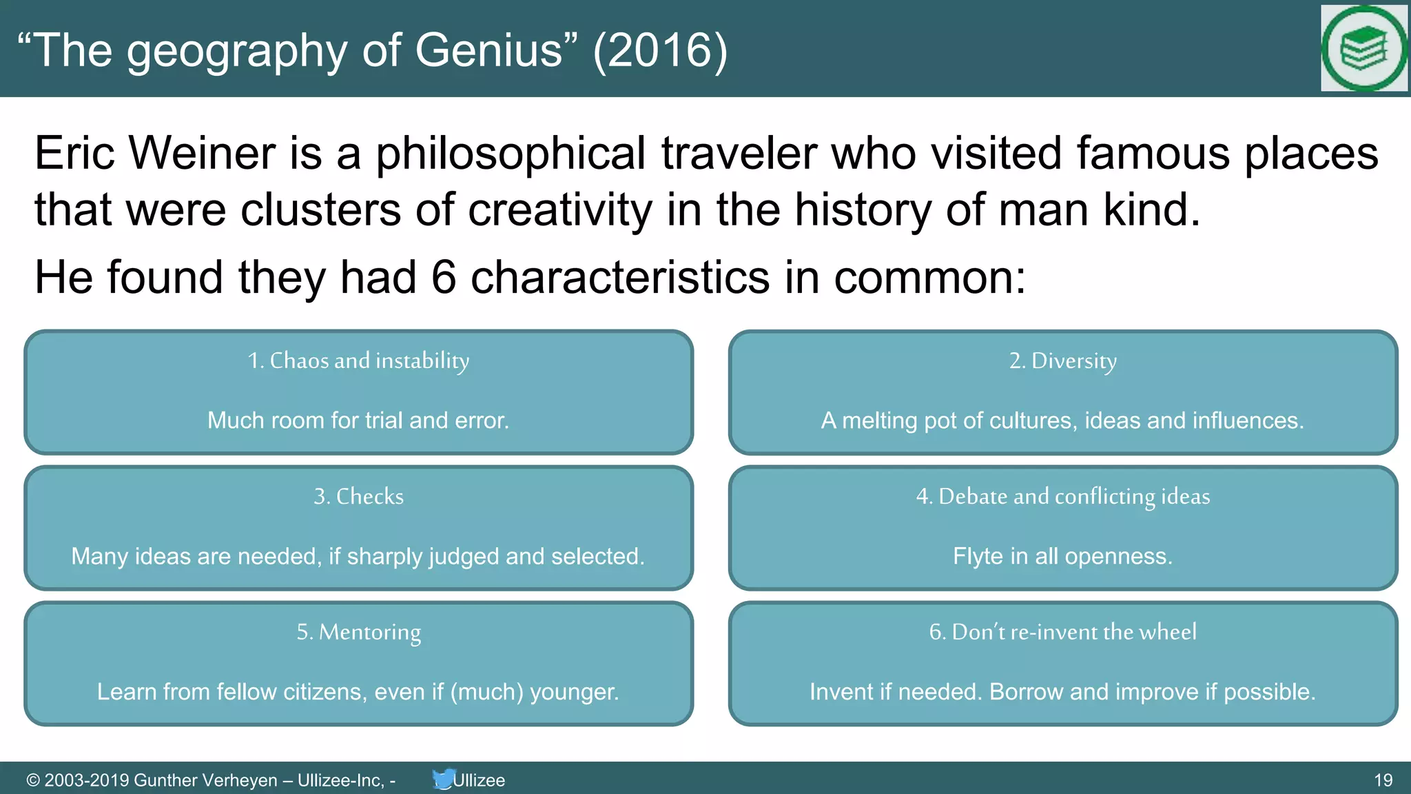 19© 2003-2019 Gunther Verheyen – Ullizee-Inc, - @Ullizee
“The geography of Genius” (2016)
Eric Weiner is a philosophical traveler who visited famous places
that were clusters of creativity in the history of man kind.
He found they had 6 characteristics in common:
1. Chaosandinstability
Much room for trial and error.
3. Checks
Many ideas are needed, if sharply judged and selected.
2. Diversity
A melting pot of cultures, ideas and influences.
4. Debate andconflicting ideas
Flyte in all openness.
5. Mentoring
Learn from fellow citizens, even if (much) younger.
6. Don’t re-invent the wheel
Invent if needed. Borrow and improve if possible.
 