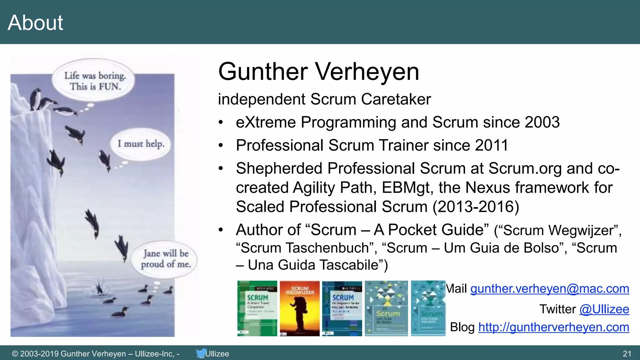 21© 2003-2019 Gunther Verheyen – Ullizee-Inc, - @Ullizee
About
Gunther Verheyen
independent Scrum Caretaker
• eXtreme Programming and Scrum since 2003
• Professional Scrum Trainer since 2011
• Shepherded Professional Scrum at Scrum.org and co-
created Agility Path, EBMgt, the Nexus framework for
Scaled Professional Scrum (2013-2016)
• Author of “Scrum – A Pocket Guide” (“Scrum Wegwijzer”,
“Scrum Taschenbuch”, “Scrum – Um Guia de Bolso”, “Scrum
– Una Guida Tascabile”)
Mail gunther.verheyen@mac.com
Twitter @Ullizee
Blog http://guntherverheyen.com
 