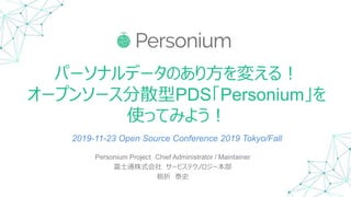 パーソナルデータのあり方を変える！
オープンソース分散型PDS「Personium」を
使ってみよう！
Personium Project Chief Administrator / Maintainer
富士通株式会社 サービステクノロジー本部
栃折 泰史
2019-11-23 Open Source Conference 2019 Tokyo/Fall
 