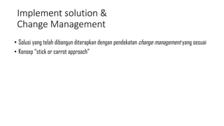 Implement solution &
Change Management
• Solusi yang telah dibangun diterapkan dengan pendekatan change management yang sesuai
• Konsep “stick or carrot approach”
 
