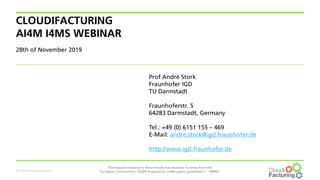 © CloudiFacturing consortium
The research leading to these results has received funding from the
European Community's H2020 Programme under grant agreement n° 768892.
CLOUDIFACTURING
AI4M I4MS WEBINAR
28th of November 2019
Prof André Stork
Fraunhofer IGD
TU Darmstadt
Fraunhoferstr. 5
64283 Darmstadt, Germany
Tel.: +49 (0) 6151 155 – 469
E-Mail: andre.stork@igd.fraunhofer.de
http://www.igd.fraunhofer.de
 