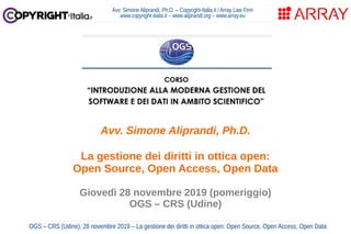 Avv. Simone Aliprandi, Ph.D. – Copyright-Italia.it / Array Law Firm
www.copyright-italia.it – www.aliprandi.org – www.array.eu
OGS – CRS (Udine), 28 novembre 2019 – La gestione dei diritti in ottica open: Open Source, Open Access, Open Data
Avv. Simone Aliprandi, Ph.D.
La gestione dei diritti in ottica open:
Open Source, Open Access, Open Data
Giovedì 28 novembre 2019 (pomeriggio)
OGS – CRS (Udine)
 