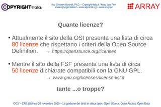 Avv. Simone Aliprandi, Ph.D. – Copyright-Italia.it / Array Law Firm
www.copyright-italia.it – www.aliprandi.org – www.array.eu
OGS – CRS (Udine), 28 novembre 2019 – La gestione dei diritti in ottica open: Open Source, Open Access, Open Data
Quante licenze?
●
Attualmente il sito della OSI presenta una lista di circa
80 licenze che rispettano i criteri della Open Source
Definition. → https://opensource.org/licenses
●
Mentre il sito della FSF presenta una lista di circa
50 licenze dichiarate compatibili con la GNU GPL.
→ www.gnu.org/licenses/license-list.it
tante ...o troppe?
 