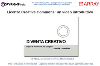 Avv. Simone Aliprandi, Ph.D. – Copyright-Italia.it / Array Law Firm
www.copyright-italia.it – www.aliprandi.org – www.array.eu
OGS – CRS (Udine), 28 novembre 2019 – La gestione dei diritti in ottica open: Open Source, Open Access, Open Data
Licenze Creative Commons: un video introduttivo
vedi video su: www.creativecommons.it/DiventaCreativo
 