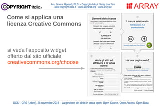 Avv. Simone Aliprandi, Ph.D. – Copyright-Italia.it / Array Law Firm
www.copyright-italia.it – www.aliprandi.org – www.array.eu
OGS – CRS (Udine), 28 novembre 2019 – La gestione dei diritti in ottica open: Open Source, Open Access, Open Data
Come si applica una
licenza Creative Commons
si veda l'apposito widget
offerto dal sito ufficiale
creativecommons.org/choose
 