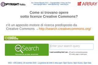 Avv. Simone Aliprandi, Ph.D. – Copyright-Italia.it / Array Law Firm
www.copyright-italia.it – www.aliprandi.org – www.array.eu
OGS – CRS (Udine), 28 novembre 2019 – La gestione dei diritti in ottica open: Open Source, Open Access, Open Data
Come si trovano opere
sotto licenze Creative Commons?
c'è un apposito motore di ricerca predisposto da
Creative Commons →http://search.creativecommons.org/
 
