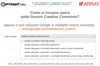 Avv. Simone Aliprandi, Ph.D. – Copyright-Italia.it / Array Law Firm
www.copyright-italia.it – www.aliprandi.org – www.array.eu
OGS – CRS (Udine), 28 novembre 2019 – La gestione dei diritti in ottica open: Open Source, Open Access, Open Data
Come si trovano opere
sotto licenze Creative Commons?
oppure si può utilizzare Google in modalità ricerca avanzata
→ www.google.com/advanced_search
 