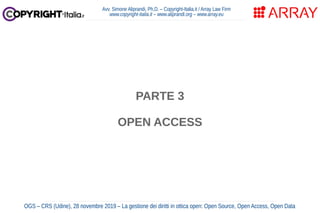 PARTE 3
OPEN ACCESS
Avv. Simone Aliprandi, Ph.D. – Copyright-Italia.it / Array Law Firm
www.copyright-italia.it – www.aliprandi.org – www.array.eu
OGS – CRS (Udine), 28 novembre 2019 – La gestione dei diritti in ottica open: Open Source, Open Access, Open Data
 