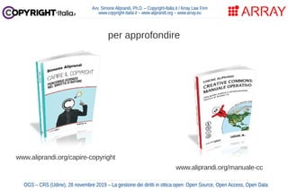 Avv. Simone Aliprandi, Ph.D. – Copyright-Italia.it / Array Law Firm
www.copyright-italia.it – www.aliprandi.org – www.array.eu
per approfondire
www.aliprandi.org/capire-copyright
www.aliprandi.org/manuale-cc
OGS – CRS (Udine), 28 novembre 2019 – La gestione dei diritti in ottica open: Open Source, Open Access, Open Data
 