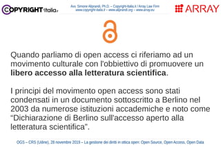 Quando parliamo di open access ci riferiamo ad un
movimento culturale con l'obbiettivo di promuovere un
libero accesso alla letteratura scientifica.
I principi del movimento open access sono stati
condensati in un documento sottoscritto a Berlino nel
2003 da numerose istituzioni accademiche e noto come
“Dichiarazione di Berlino sull'accesso aperto alla
letteratura scientifica”.
Avv. Simone Aliprandi, Ph.D. – Copyright-Italia.it / Array Law Firm
www.copyright-italia.it – www.aliprandi.org – www.array.eu
OGS – CRS (Udine), 28 novembre 2019 – La gestione dei diritti in ottica open: Open Source, Open Access, Open Data
 