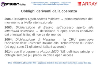Avv. Simone Aliprandi, Ph.D. – Copyright-Italia.it / Array Law Firm
www.copyright-italia.it – www.aliprandi.org – www.array.eu
OGS – CRS (Udine), 28 novembre 2019 – La gestione dei diritti in ottica open: Open Source, Open Access, Open Data
2001: Budapest Open Access Initiative → primo manifesto del
movimento a livello internazionale
2003: Dichiarazione di Berlino sull'accesso aperto alla
letteratura scientifica → definizione di open access condivisa
dai principali istituti di ricerca del mondo
2004: Dichiarazione di Messina → la CRUI promuove
l’adesione delle università italiane alla Dichiarazione di Berlino
(ad oggi sono 71 gli atenei italiani aderenti)
2014: con il programma Horizon2020 l'UE definisce principi e
obblighi sempre più precisi in ottica open access
Obblighi derivanti dalla coerenza
2001: Budapest Open Access Initiative → primo manifesto del
movimento a livello internazionale
2003: Dichiarazione di Berlino sull'accesso aperto alla
letteratura scientifica → definizione di open access condivisa
dai principali istituti di ricerca del mondo
2004: Dichiarazione di Messina → la CRUI promuove
l’adesione delle università italiane alla Dichiarazione di Berlino
(ad oggi sono 71 gli atenei italiani aderenti)
2014: con il programma Horizon2020 l'UE definisce principi e
obblighi sempre più precisi in ottica open access
 