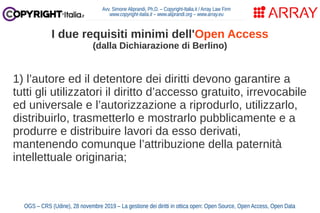 1) l’autore ed il detentore dei diritti devono garantire a
tutti gli utilizzatori il diritto d’accesso gratuito, irrevocabile
ed universale e l’autorizzazione a riprodurlo, utilizzarlo,
distribuirlo, trasmetterlo e mostrarlo pubblicamente e a
produrre e distribuire lavori da esso derivati,
mantenendo comunque l’attribuzione della paternità
intellettuale originaria;
Avv. Simone Aliprandi, Ph.D. – Copyright-Italia.it / Array Law Firm
www.copyright-italia.it – www.aliprandi.org – www.array.eu
OGS – CRS (Udine), 28 novembre 2019 – La gestione dei diritti in ottica open: Open Source, Open Access, Open Data
I due requisiti minimi dell'Open Access
(dalla Dichiarazione di Berlino)
 